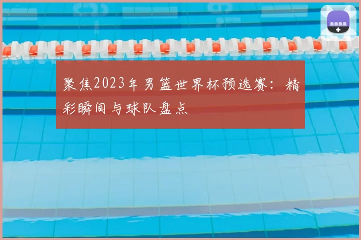 聚焦2023年男篮世界杯预选赛:精彩瞬间与球队盘点