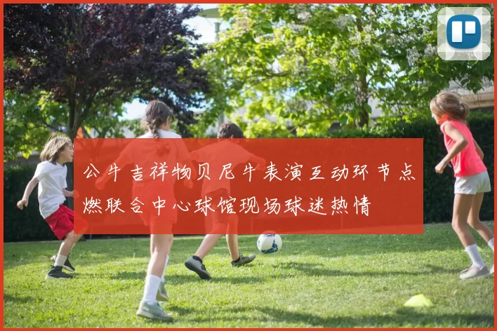 公牛吉祥物贝尼牛表演互动环节点燃联合中心球馆现场球迷热情