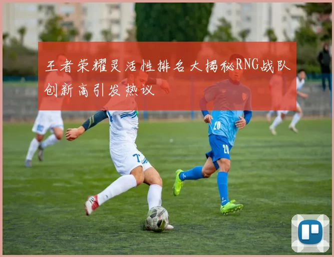 王者荣耀灵活性排名大揭秘RNG战队创新高引发热议