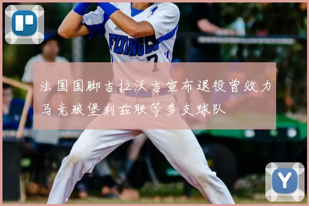 法国国脚吉拉沃吉宣布退役曾效力马竞狼堡利兹联等多支球队