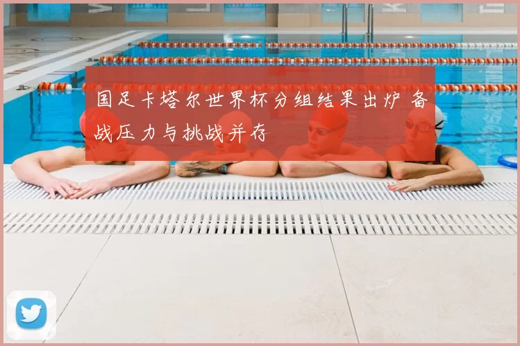 国足卡塔尔世界杯分组结果出炉 备战压力与挑战并存