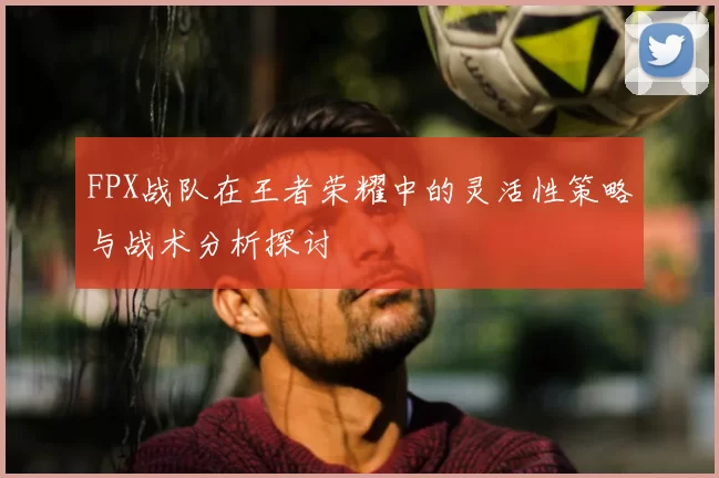 FPX战队在王者荣耀中的灵活性策略与战术分析探讨