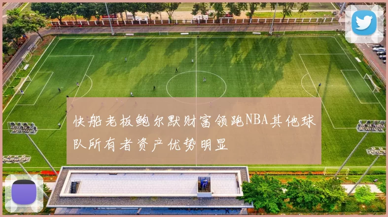 快船老板鲍尔默财富领跑NBA其他球队所有者资产优势明显