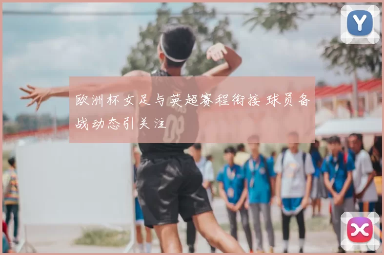 欧洲杯女足与英超赛程衔接 球员备战动态引关注