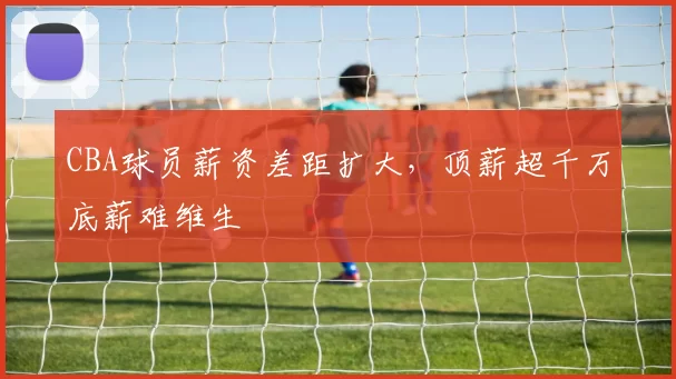 CBA球员薪资差距扩大，顶薪超千万底薪难维生