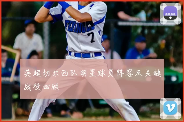 英超切尔西队明星球员阵容及关键战役回顾