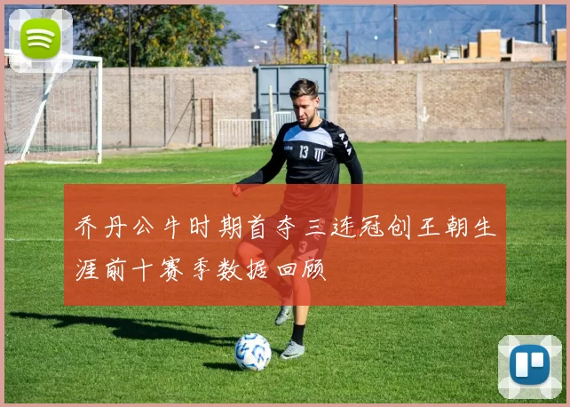 乔丹公牛时期首夺三连冠创王朝生涯前十赛季数据回顾