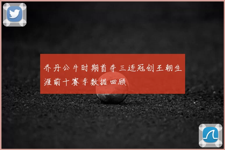 乔丹公牛时期首夺三连冠创王朝生涯前十赛季数据回顾