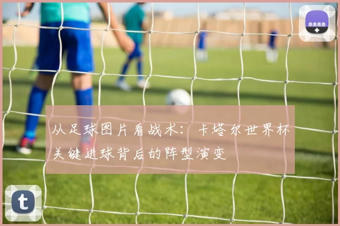 从足球图片看战术：卡塔尔世界杯关键进球背后的阵型演变