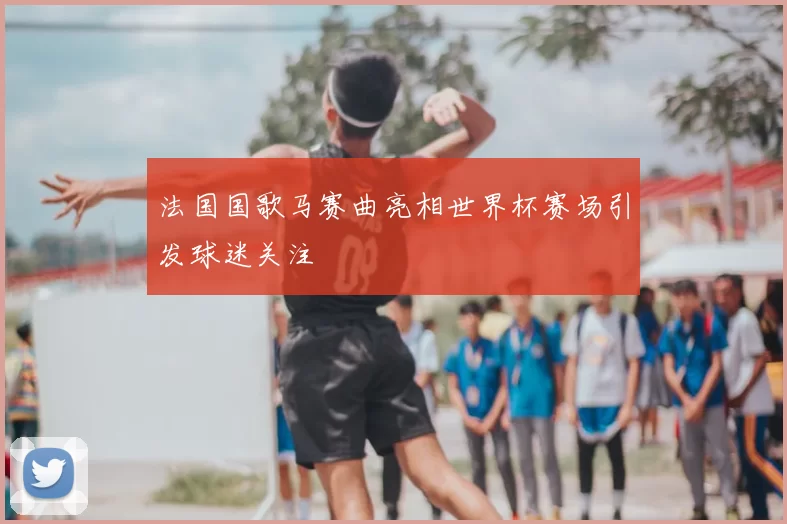 法国国歌马赛曲亮相世界杯赛场引发球迷关注