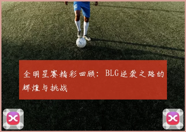 全明星赛精彩回顾：BLG逆袭之路的辉煌与挑战