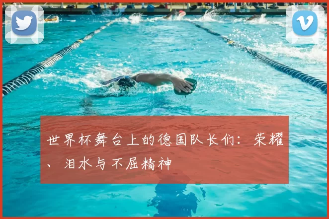 世界杯舞台上的德国队长们:荣耀、泪水与不屈精神
