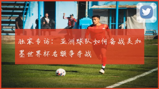 独家专访:亚洲球队如何备战美加墨世界杯名额争夺战