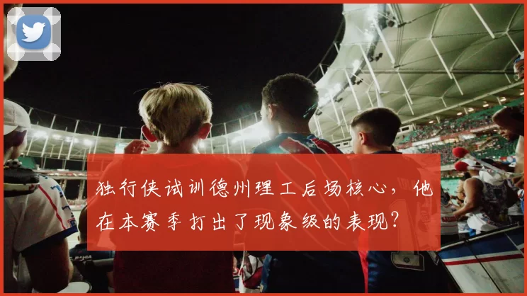 独行侠试训德州理工后场核心,他在本赛季打出了现象级的表现?