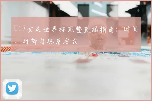 U17女足世界杯完整直播指南:时间、对阵与观看方式