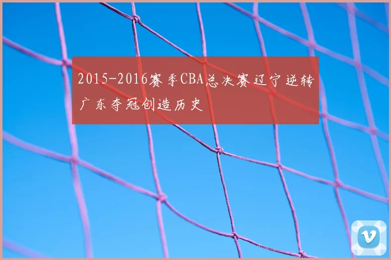 2015-2016赛季CBA总决赛辽宁逆转广东夺冠创造历史