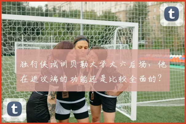 独行侠试训贝勒大学大六后场,他在进攻端的功能还是比较全面的?