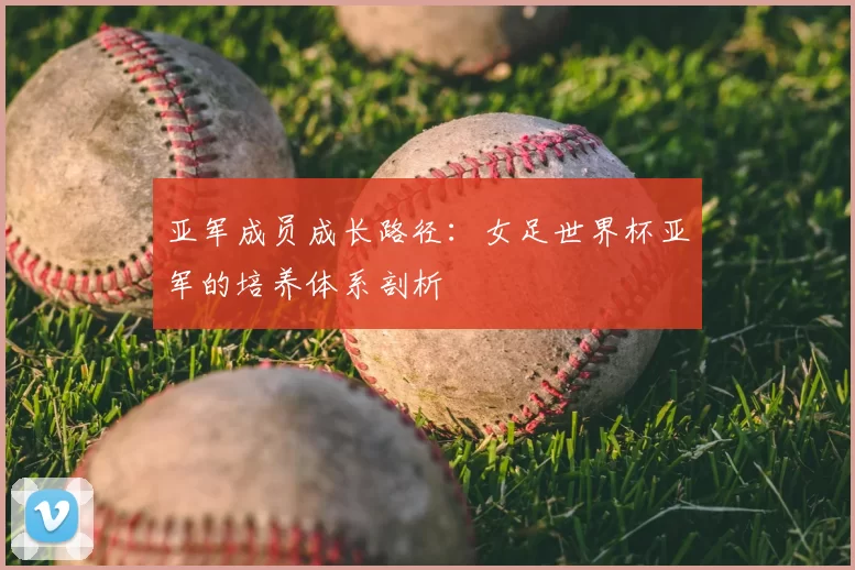 亚军成员成长路径:女足世界杯亚军的培养体系剖析