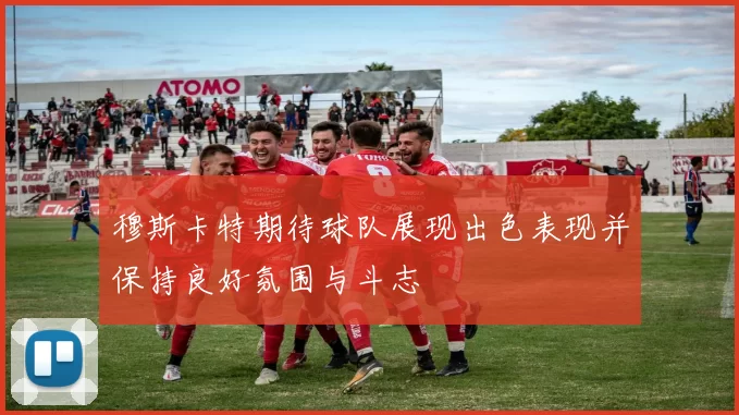 穆斯卡特期待球队展现出色表现并保持良好氛围与斗志