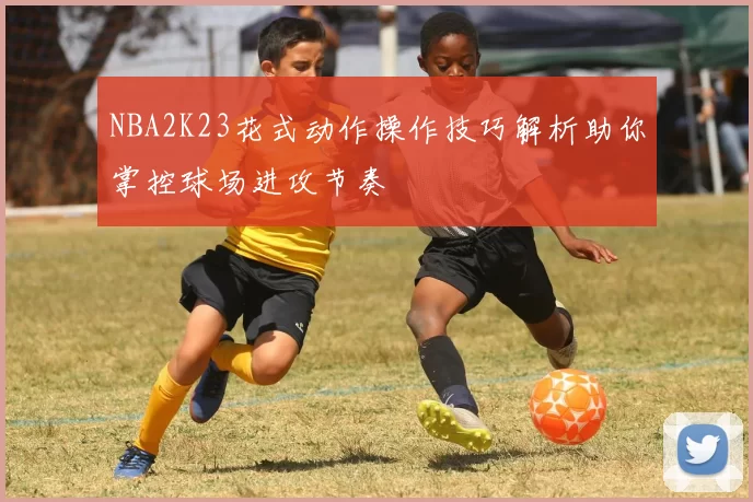 NBA2K23花式动作操作技巧解析助你掌控球场进攻节奏