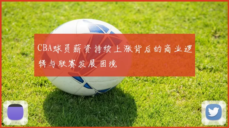 CBA球员薪资持续上涨背后的商业逻辑与联赛发展困境