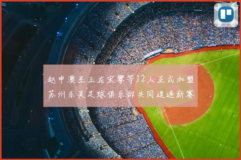 赵申澳王玉龙宋攀等12人正式加盟苏州东吴足球俱乐部共同追逐新赛季目标