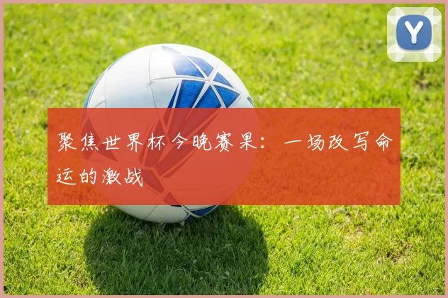 聚焦世界杯今晚赛果:一场改写命运的激战