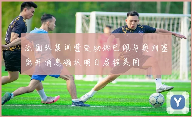 法国队集训营变动姆巴佩与奥利塞离开消息确认明日启程美国