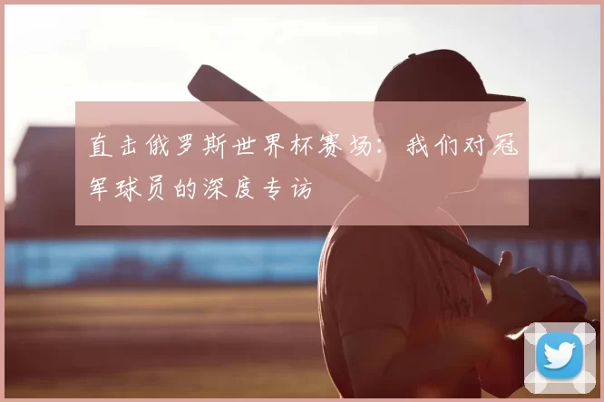 直击俄罗斯世界杯赛场:我们对冠军球员的深度专访