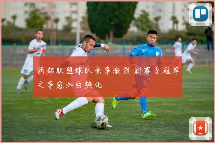 西部联盟球队竞争激烈 新赛季冠军之争愈加白热化