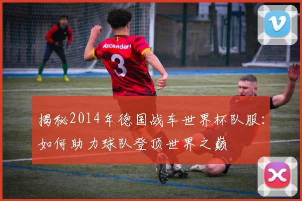 揭秘2014年德国战车世界杯队服:如何助力球队登顶世界之巅