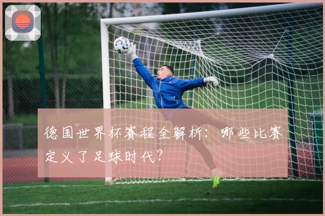 德国世界杯赛程全解析:哪些比赛定义了足球时代?