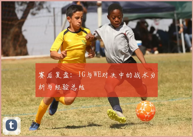 赛后复盘：IG与WE对决中的战术分析与经验总结