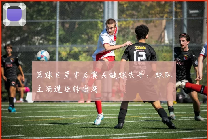 篮球巨星季后赛关键球失手，球队主场遭逆转出局