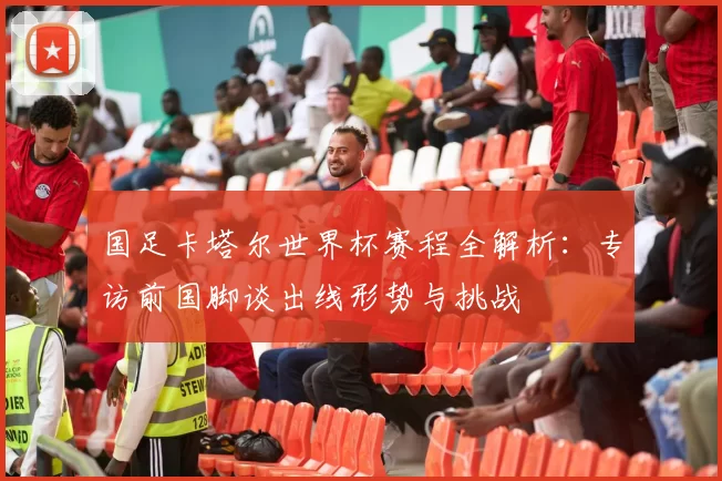 国足卡塔尔世界杯赛程全解析：专访前国脚谈出线形势与挑战
