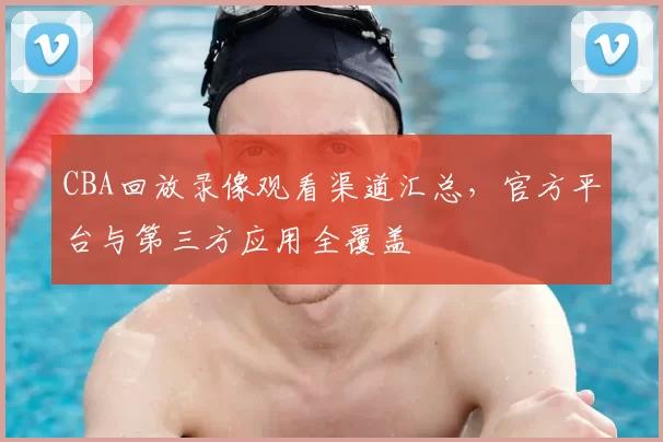 CBA回放录像观看渠道汇总,官方平台与第三方应用全覆盖