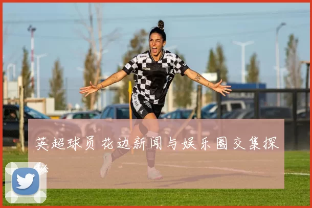 英超球员花边新闻与娱乐圈交集探秘