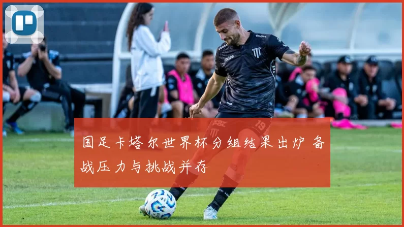 国足卡塔尔世界杯分组结果出炉 备战压力与挑战并存