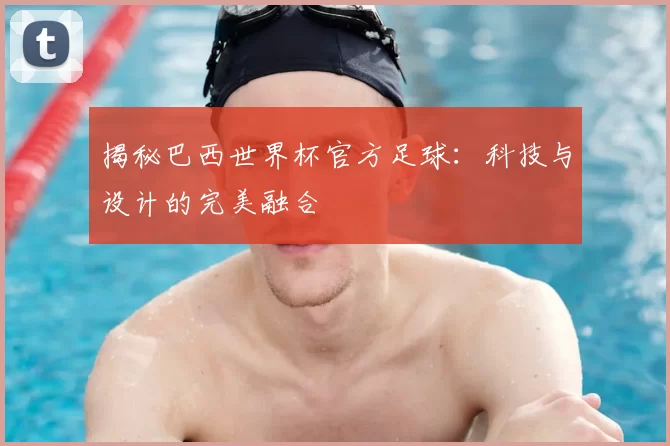 揭秘巴西世界杯官方足球：科技与设计的完美融合