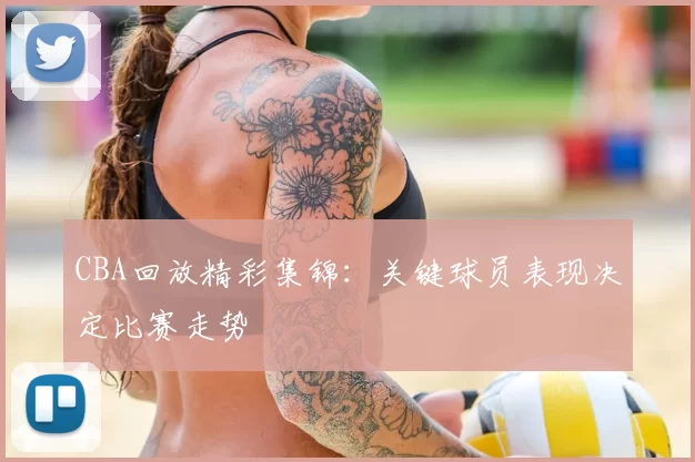 CBA回放精彩集锦:关键球员表现决定比赛走势