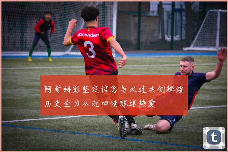 阿奇姆彭坚定信念与大连共创辉煌历史全力以赴回馈球迷热爱