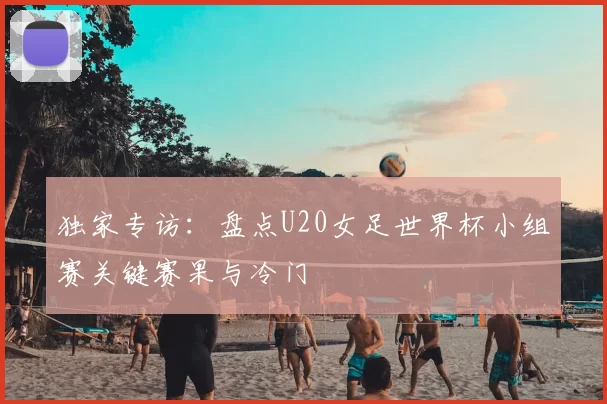 独家专访:盘点U20女足世界杯小组赛关键赛果与冷门