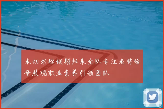 米切尔称假期归来全队专注老将哈登展现职业素养引领团队