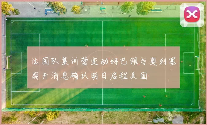 法国队集训营变动姆巴佩与奥利塞离开消息确认明日启程美国
