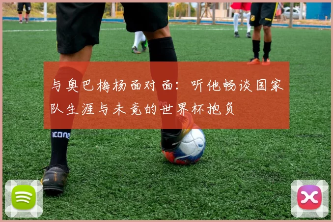 与奥巴梅杨面对面:听他畅谈国家队生涯与未竟的世界杯抱负