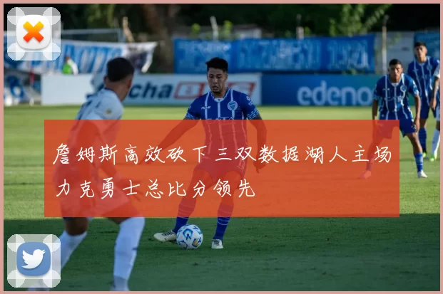 詹姆斯高效砍下三双数据湖人主场力克勇士总比分领先