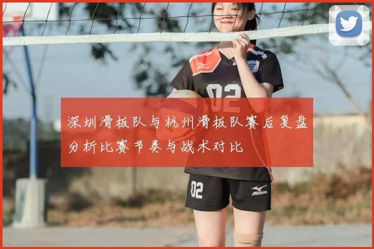 深圳滑板队与杭州滑板队赛后复盘分析比赛节奏与战术对比