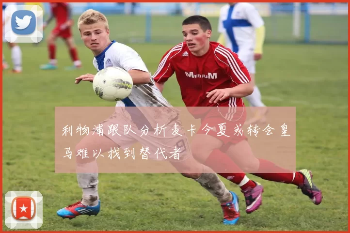 利物浦跟队分析麦卡今夏或转会皇马难以找到替代者