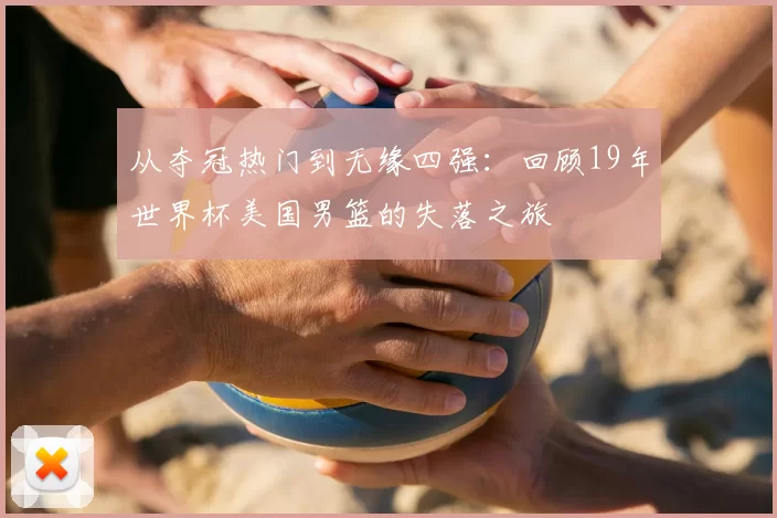 从夺冠热门到无缘四强:回顾19年世界杯美国男篮的失落之旅