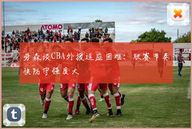 劳森谈CBA外援适应困难：联赛节奏快防守强度大